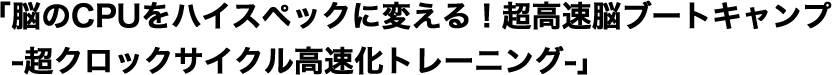 「脳のCPUをハイスペックに変える！超高速脳ブートキャンプー超クロックサイクル高速化トレーニングー」