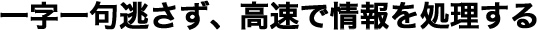 一字一句逃さず、高速で情報を処理する