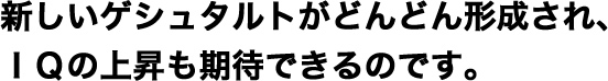 新しいゲシュタルトがどんどん形成され、IQの上昇も期待できるのです。