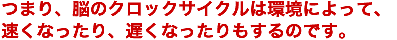 つまり、脳のクロックサイクルは環境によって、速くなったり、遅くなったりもするのです。