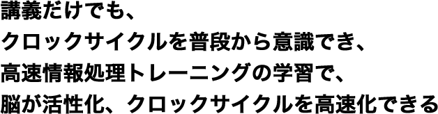 講義だけでも、クロックサイクルを普段から意識でき、高速情報処理トレーニングの学習で、脳が活性化、クロックサイクルを高速化できる