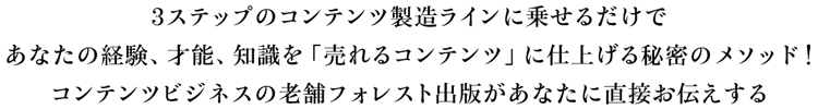 3ステップのコンテンツ製造ラインに乗せるだけであなたの経験、才能、知識を「売れるコンテンツ」に仕上げる秘密のメソッドをコンテンツビジネスの老舗 フォレスト出版があなたに直接お伝えする