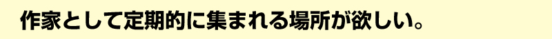 作家として定期的に集まれる場所が欲しい。