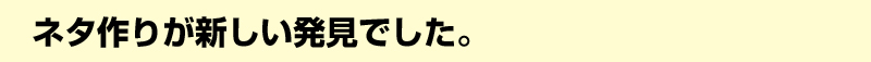 ネタ作りが新しい発見でした。