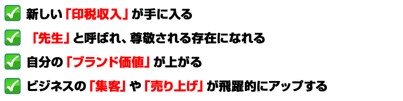 新しい「印税収入」が手に入る
「先生」と呼ばれ、尊敬される存在になれる
自分の「ブランド価値」が上がる
ビジネスの「集客」や「売り上げ」が飛躍的にアップする
