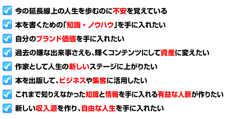 今の延長線上の人生を歩むのに不安を覚えている
本を書くための「知識・ノウハウ」を手に入れたい
自分のブランド価値を手に入れたい
過去の嫌な出来事さえも、輝くコンテンツにして資産に変えたい
作家として人生の新しいステージに上がりたい
本を出版して、ビジネスや集客に活用したい
これまで知りえなかった知識と情報を手に入れる有益な人脈が作りたい
新しい収入源を作り、自由な人生を手に入れたい