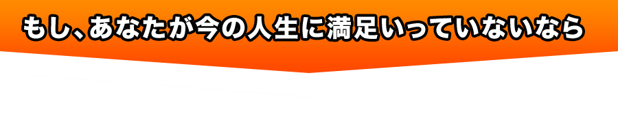 もし、あなたが今の人生に満足いっていないなら