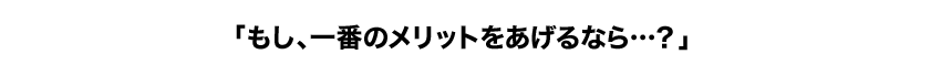 「その中でも一番のメリットは何ですか？」