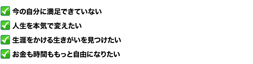 今の自分に満足できていない
人生を本気で変えたい
生涯をかける生きがいを見つけたい
お金も時間ももっと自由になりたい