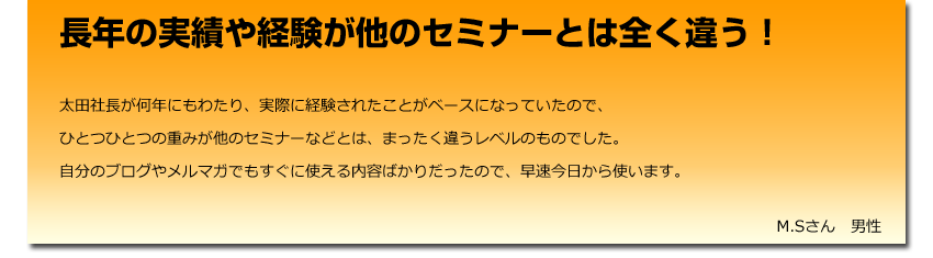 長年の実績や経験が他のセミナーとは全く違う！
  太田社長が何年にもわたり、実際に経験されたことがベースになっていたので、
    ひとつひとつの重みが他のセミナーなどとは、まったく違うレベルのものでした。
    自分のブログやメルマガでもすぐに使える内容ばかりだったので、早速今日から使います。