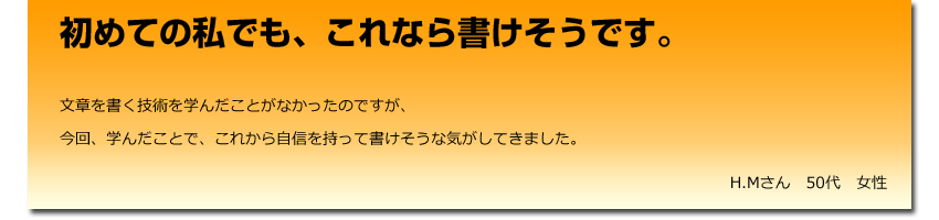 初めての私でも、これなら書けそうです。
  文章を書く技術を学んだことがなかったのですが、
    今回、学んだことで、これから自信を持って書けそうな気がしてきました。