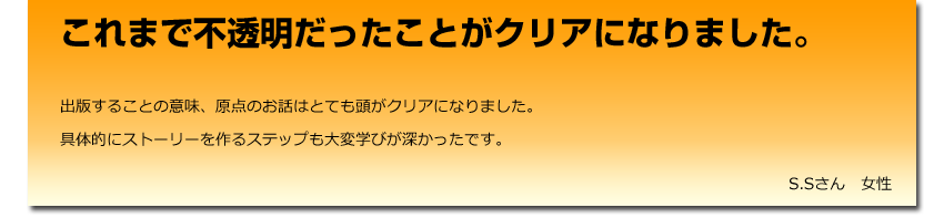 「これまで不透明だったことがクリアになりました。
出版することの意味、原点のお話はとても頭がクリアになりました。
具体的にストーリーを作るステップも大変学びが深かったです。