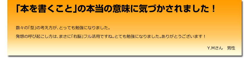 「本を書くこと」の本当の意味に気づかされました！
  数々の「型」の考え方が、とっても勉強になりました。<br />
    発想の呼び起こし方は、まさに「右脳」フル活用ですね。とても勉強になりました。ありがとうございます！