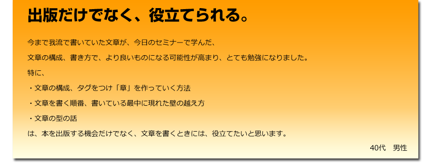 出版だけでなく、役立てられる。
 今まで我流で書いていた文章が、今日のセミナーで学んだ、
    文章の構成、書き方で、より良いものになる可能性が高まり、とても勉強になりました。
    特に、
    ・文章の構成、タグをつけ「章」を作っていく方法
    ・文章を書く順番、書いている最中に現れた壁の越え方
    ・文章の型の話
    は、本を出版する機会だけでなく、文章を書くときには、役立てたいと思います。