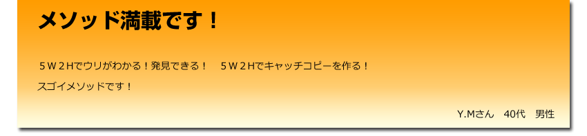 メソッド満載です！
 ５W２Hでウリがわかる！発見できる！　５W２Hでキャッチコピーを作る！
    スゴイメソッドです！