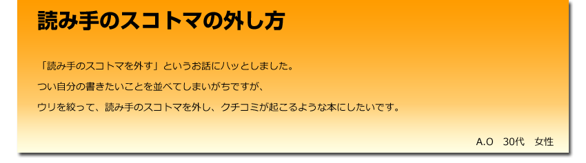 読み手のスコトマの外し方
  「読み手のスコトマを外す」というお話にハッとしました。
    つい自分の書きたいことを並べてしまいがちですが、
    ウリを絞って、読み手のスコトマを外し、クチコミが起こるような本にしたいです。