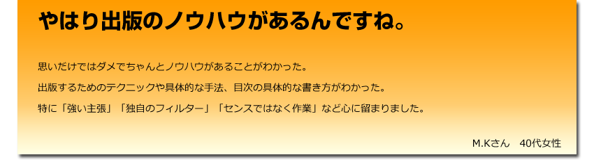 やはり出版のノウハウがあるんですね。
  思いだけではダメでちゃんとノウハウがあることがわかった。
    出版するためのテクニックや具体的な手法、目次の具体的な書き方がわかった。
    特に「強い主張」「独自のフィルター」「センスではなく作業」など心に留まりました。