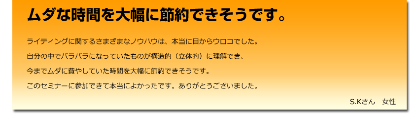 ムダな時間を大幅に節約できそうです。
  ライティングに関するさまざまなノウハウは、本当に目からウロコでした。
    自分の中でバラバラになっていたものが構造的（立体的）に理解でき、
    今までムダに費やしていた時間を大幅に節約できそうです。
    このセミナーに参加できて本当によかったです。ありがとうございました。