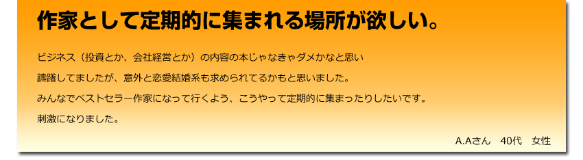 作家として定期的に集まれる場所が欲しい。
  ビジネス（投資とか、会社経営とか）の内容の本じゃなきゃダメかなと思い
    躊躇してましたが、意外と恋愛結婚系も求められてるかもと思いました。
    みんなでベストセラー作家になって行くよう、こうやって定期的に集まったりしたいです。
    刺激になりました。