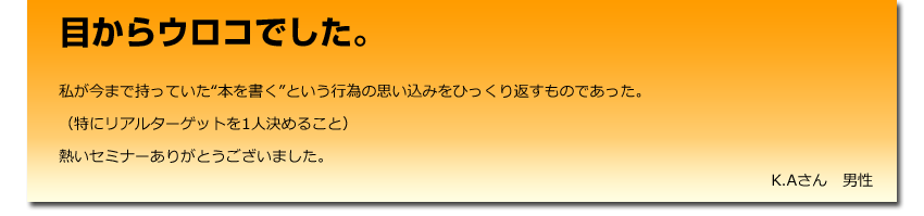 目からウロコでした。
 私が今まで持っていた“本を書く”という行為の思い込みをひっくり返すものであった。
    （特にリアルターゲットを1人決めること）
    熱いセミナーありがとうございました。