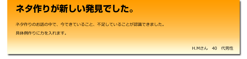 ネタ作りが新しい発見でした。
  ネタ作りのお話の中で、今できていること、不足していることが認識できました。
    具体例作りに力を入れます。
