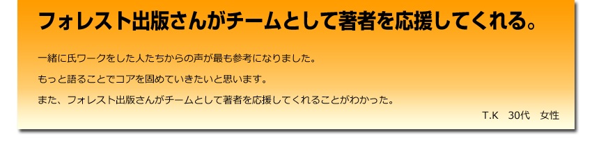フォレスト出版さんがチームとして著者を応援してくれる。一緒にワークをした人たちからの声が最も参考になりました。
    もっと語ることでコアを固めていきたいと思います。
    また、フォレスト出版さんがチームとして著者を応援してくれることがわかった。