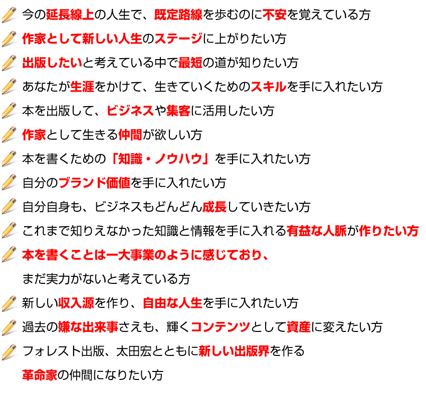 今の延長線上の人生で、既定路線を歩むのに不安を覚えている方
作家として新しい人生のステージに上がりたい方
出版したいと考えている中で最短の道が知りたい方
あなたが生涯をかけて、生きていくためのスキルを手に入れたい方
本を出版して、ビジネスや集客に活用したい方
作家として生きる仲間が欲しい方
本を書くための「知識・ノウハウ」を手に入れたい方
自分のブランド価値を手に入れたい方
自分自身も、ビジネスもどんどん成長していきたい方
これまで知りえなかった知識と情報を手に入れる有益な人脈が作りたい方
本を書くことは一大事業のように感じており、
まだ実力がないと考えている方
新しい収入源を作り、自由な人生を手に入れたい方
過去の嫌な出来事さえも、輝くコンテンツとして資産に変えたい方
フォレスト出版、太田宏とともに新しい出版界を作る
革命家の仲間になりたい方