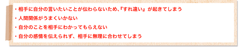 相手に自分の言いたいことが伝わらないため、『すれ違い』が起きてしまう
人間関係がうまくいかない
自分のことを相手にわかってもらえない
自分の感情を伝えられず、相手に無理に合わせてしまう