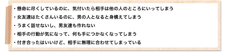 
好きな人に懸命に尽くしているのに、気付いたら相手は他の人のところにいってしまう
女友達はたくさんいるのに、男の人となると身構えてしまう
うまく話せないし、男友達も作れない
相手の行動が気になって、何も手につかなくなってしまう
付き合ったはいいけど、相手に無理に合わせてしまっている