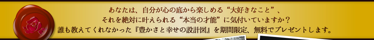 あなたは、自分が心の底から楽しめる“大好きなこと”、
それを絶対に叶えられる“本当の才能”に気付いていますか？
これまで、きっと誰も教えてくれなかった『豊かさと幸せの設計図』を期間限定、無料でプレゼントします。