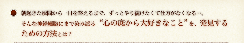 朝起きた瞬間から一日を終えるまで、ずっとやり続けたくて仕方がなくなる…。そんな神経細胞にまで染み渡る“心の底から大好きなこと”を、たったの３ステップで発見する方法とは？