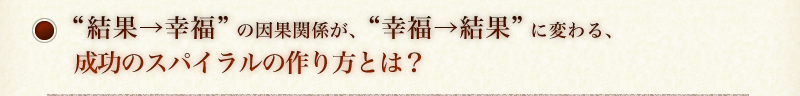 “結果→幸福”の因果関係が、“幸福→結果”に変わる、   成功のスパイラルの作り方とは？