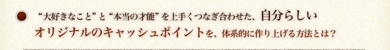 “大好きなこと”と“本当の才能”を上手くつなぎ合わせた、自分らしいオリジナルのキャッシュポイントを、体系的に確実に作り上げる方法とは？