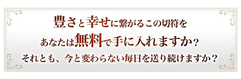 豊さと幸せに繋がるこの切符をあなたは無料で手に入れますか？それとも、今と変わらない毎日を送り続けますか？