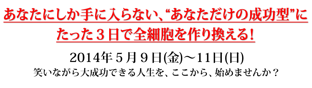 あなたにしか手に入らない、“あなただけの成功型”に
たった３日で全細胞を作り換える！２０１４年５月９日（金）〜１１日（日）
笑いながら大成功できる人生を、ここから、始めませんか？