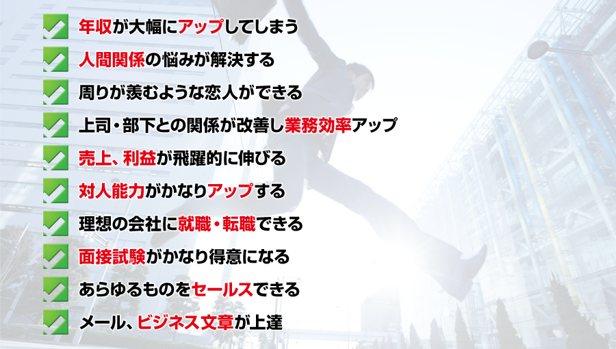 ・年収が大幅にアップしてしまう
・人間関係の悩みが解決する
・周りが羨むような恋人ができる
・上司・部下との関係が改善し業務効率アップ
・売上、利益が飛躍的に伸びる
・対人能力がかなり上達する
・理想の会社に就職・転職できる
・面接試験がかなり得意になる
・あらゆるものをセールスできる
・メール、ビジネス文章が上達
