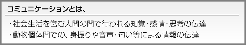コミュニケーションとは、
・社会生活を営む人間の間で行われる知覚・感情・思考の伝達
・動物個体間での、身振りや音声・匂い等による情報の伝達