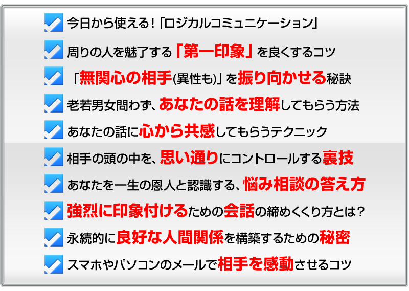 ・今日から使える！「コミュニケーションの極意」
・周りの人を魅了する「第一印象」を良くするコツ
・「無関心の相手(異性も)」を振り向かせる秘訣
・老若男女問わず、あなたの話を理解してもらう方法
・あなたの話に心から共感してもらうテクニック
・相手の頭の中を、思い通りにコントロールする裏技
・あなたを一生の恩人と認識する、悩み相談の答え方
・強烈に印象付けるための会話の締めくくり方とは？
・永続的に良好な人間関係を構築するための秘密
・スマホやパソコンのメールで相手を感動させるコツ