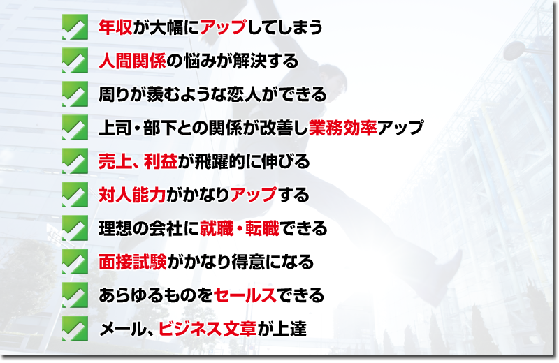 ・年収が大幅にアップしてしまう
・人間関係の悩みが解決する
・周りが羨むような恋人ができる
・上司・部下との関係が改善し業務効率アップ
・売上、利益が飛躍的に伸びる
・対人能力がかなり上達する
・理想の会社に就職・転職できる
・面接試験がかなり得意になる
・あらゆるものをセールスできる
・メール、ビジネス文章が上達