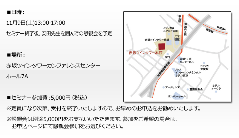 ■日時：
11月9日(土)13:00-17:00
セミナー終了後、安田先生を囲んでの懇親会を予定

※懇親会は１時間程度
※申込ページにて懇親会参加をお選びください

■場所：
赤坂ツインタワーカンファレンスセンター
ホール７A