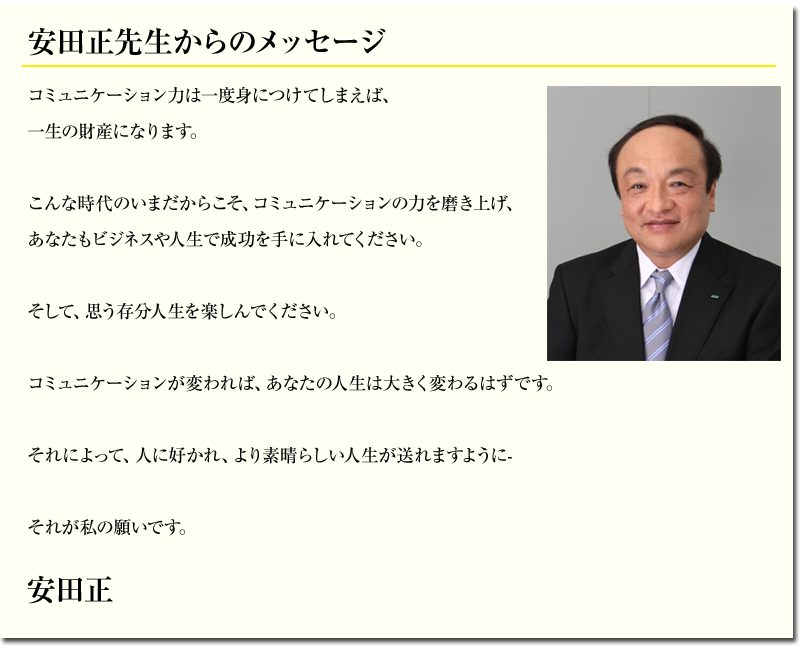 コミュニケーション力は一度身につけてしまえば、
一生の財産になります。
こんな時代のいまだからこそ、コミュニケーションの力を磨き上げ、
あなたもビジネスや人生で成功を手に入れてください。
そして、思う存分人生を楽しんでください。
コミュニケーションが変われば、あなたの人生は大きく変わるはずです。
それによって、人に好かれ、より素晴らしい人生が送れますように-
それが私の願いです。
安田正