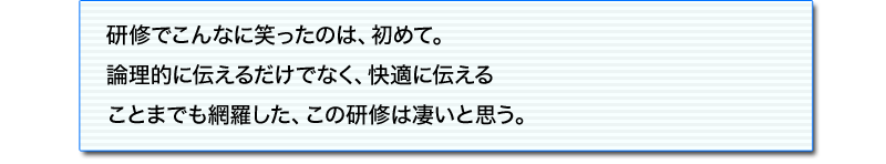 論理的であるとは何なのかが、
非常に明快になった。また、わかりやすいルールを教えてもらったので、
これから実際のビジネスの中で自己修正していけそうです。