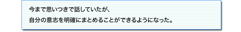 今まで思いつきで話していたが、
自分の意志を明確にまとめることができるようになった。