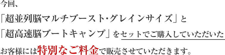 今回、「超並列脳マルチブースト・グレインサイズ」と「超高速脳ブートキャンプ」をセットでご購入していただいたお客様には特別なご料金でご販売させていただきます。