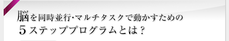 脳を同時並行・マルチタスクで動かすための５ステッププログラムとは？