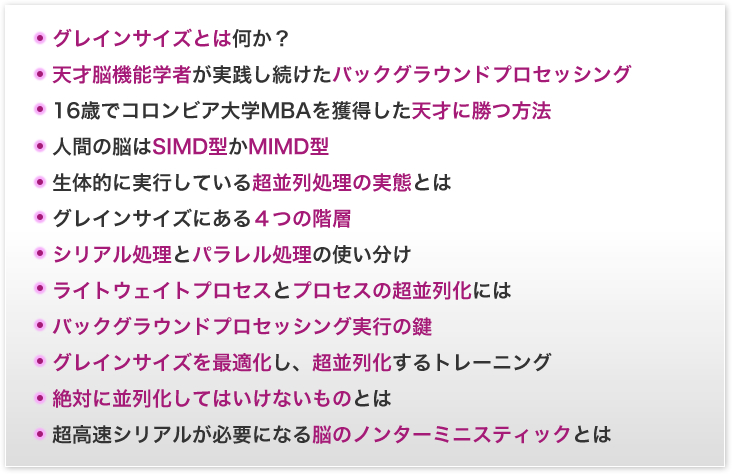 グレインサイズとは何か？／天才脳機能学者が実践し続けたバックグラウンドプロセッシング／16歳でコロンビア大学MBAを獲得した天才に勝つ方法／人間の脳はSIMD型かMIMD型／生体的に実行している超並処理の実態とは／グレインサイズにある４つの階層／シリアル処理とパラレル処理の使い分け／ライトウェイトプロセスとプロセスの超並列化には／バックグラウンドプロセッシング実行の鍵／グレインサイズを最適化し、超並列化するトレーニング／絶対に並列化してはいけないものとは／超高速シリアルが必要になるのノンターミニスティックとは