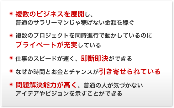 複数のビジネスを展開し、普通のサラリーマンじゃ稼げない金額を稼ぐ｜複数のプロジェクトを同時進行で動かしているのにプライベートが充実している｜仕事のスピードが速く、即断即決ができる｜なぜか時間とお金とチャンスが引き寄せられている｜問題解決能力が高く、普通の人が気づかないアイデアやビジョンを示すことができる。