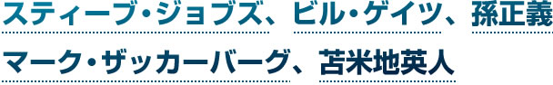 スティーブ・ジョブズ、ビル・ゲイツ、孫正義、マーク・ザッカーバーグ、苫米地英人