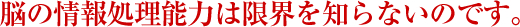 脳の情報処理能力は限界を知らないのです。