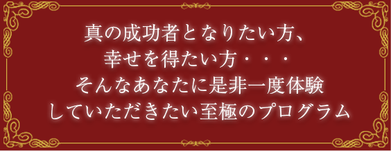 真の成功者となりたい方、幸せを得たい方・・・そんなあなたに是非一度体験していただきたい至極のプログラム